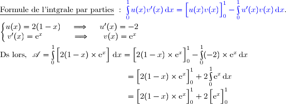 \underline{\text{Formule de l'intgrale par parties}}\ :\ {\blue{\int\limits_0^1u(x)v'(x)\,\text{d}x=\left[\overset{}{u(x)v(x)}\right]\limits_0^1-\int\limits_0^1u'(x)v(x)\,\text{d}x}}. \\\\\left\lbrace\begin{matrix}u(x)=2(1-x)\ \ \ \ \Longrightarrow\ \ \ \ u'(x)=-2\\v'(x)=\text{e}^x\ \ \ \ \ \ \ \ \ \ \ \Longrightarrow\ \ \ \ \ v(x)=\text{e}^x\end{matrix}\right. \\\\\text{Ds lors, }\ \mathscr{A}=\int\limits_0^1\left[\overset{}{2(1-x)\times\text{e}^x}\right]\,\text{d}x =\left[\overset{}{2(1-x)\times\text{e}^x}\right]\limits_0^1-\int\limits_0^1(-2)\times\text{e}^x\,\text{d}x  \\\phantom{WWWWWWWWWWWWWW..}=\left[\overset{}{2(1-x)\times\text{e}^x}\right]\limits_0^1+2\int\limits_0^1\text{e}^x\,\text{d}x   \\\phantom{WWWWWWWWWWWWWW..}=\left[\overset{}{2(1-x)\times\text{e}^x}\right]\limits_0^1+2\left[\overset{}{\text{e}^x}\right]\limits_0^1